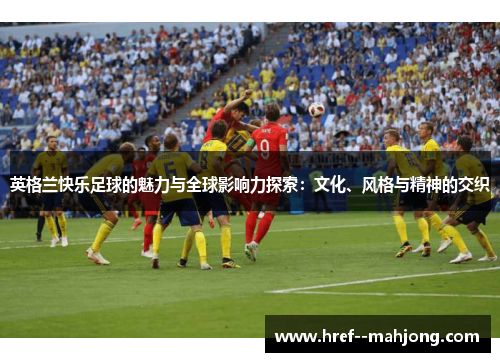 英格兰快乐足球的魅力与全球影响力探索:文化、风格与精神的交织 英格兰快乐足球的魅力与全球影响力探索:文化、风格与精神的交织