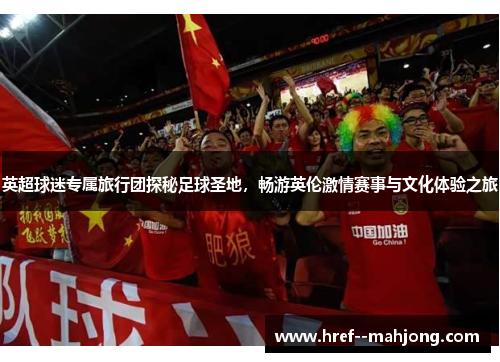 英超球迷专属旅行团探秘足球圣地，畅游英伦激情赛事与文化体验之旅