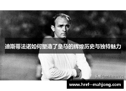 迪斯蒂法诺如何塑造了皇马的辉煌历史与独特魅力