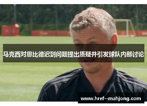 马克西对恩比德迟到问题提出质疑并引发球队内部讨论