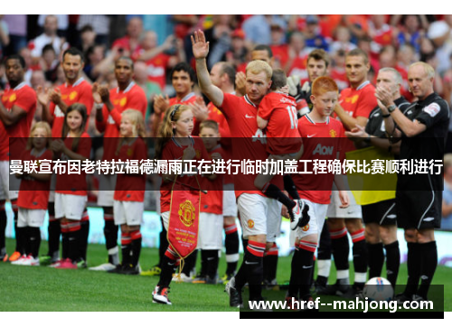 曼联宣布因老特拉福德漏雨正在进行临时加盖工程确保比赛顺利进行