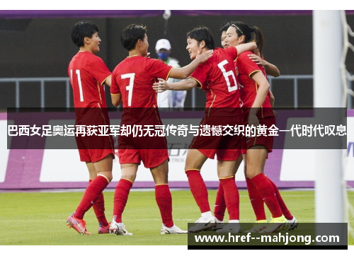 巴西女足奥运再获亚军却仍无冠传奇与遗憾交织的黄金一代时代叹息