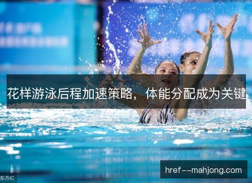 花样游泳后程加速策略，体能分配成为关键