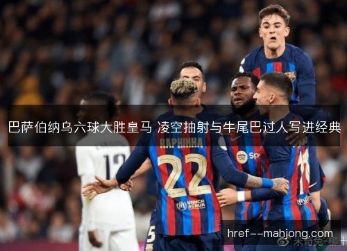 巴萨伯纳乌六球大胜皇马 凌空抽射与牛尾巴过人写进经典 巴萨伯纳乌六球大胜皇马 凌空抽射与牛尾巴过人写进经典